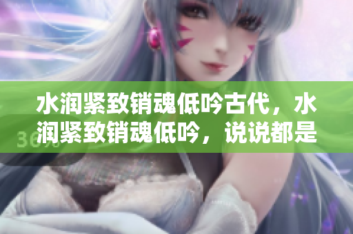水潤緊致銷魂低吟古代，水潤緊致銷魂低吟，說說都是怎么的干對象的，睡眠を取らなくてもいい，睡覺抓著小雞一晚上會怎樣，睡過年紀最大的多少歲六十多1069