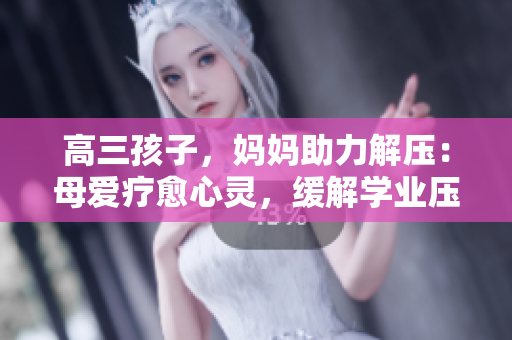 高三孩子，媽媽助力解壓：母愛(ài)療愈心靈，緩解學(xué)業(yè)壓力