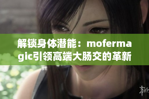 解鎖身體潛能：mofermagic引領(lǐng)高端大腸交的革新之路