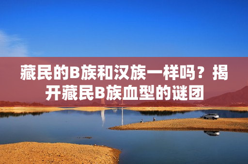藏民的B族和漢族一樣嗎？揭開藏民B族血型的謎團