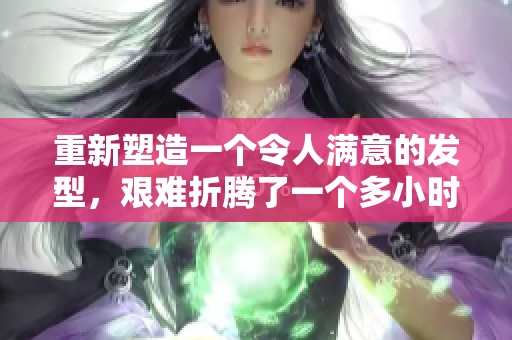 重新塑造一個令人滿意的發(fā)型，艱難折騰了一個多小時。