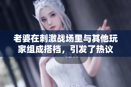 老婆在刺激戰(zhàn)場里與其他玩家組成搭檔，引發(fā)了熱議