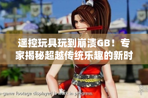 遙控玩具玩到崩潰GB！專家揭秘超越傳統(tǒng)樂趣的新時(shí)代玩具失控現(xiàn)象