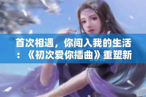 首次相遇，你闖入我的生活：《初次愛你插曲》重塑新世界