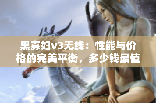 黑寡婦v3無線：性能與價格的完美平衡，多少錢最值得投資？