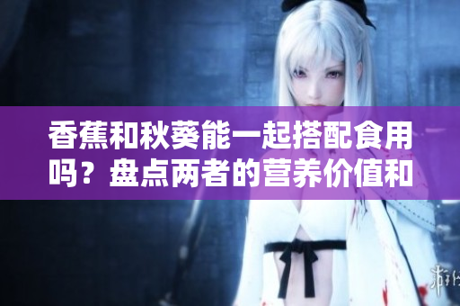 香蕉和秋葵能一起搭配食用嗎？盤(pán)點(diǎn)兩者的營(yíng)養(yǎng)價(jià)值和潛在效果