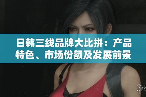 日韓三線品牌大比拼：產(chǎn)品特色、市場(chǎng)份額及發(fā)展前景對(duì)比分析