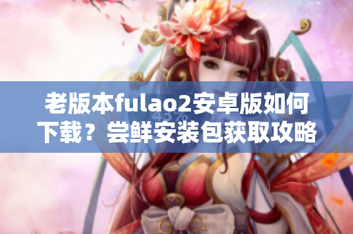 老版本fulao2安卓版如何下載？嘗鮮安裝包獲取攻略