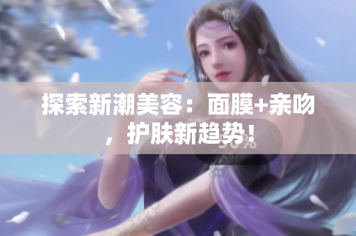 探索新潮美容：面膜+親吻，護(hù)膚新趨勢(shì)！
