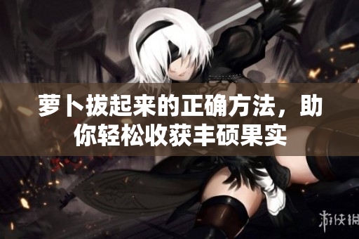 蘿卜拔起來的正確方法，助你輕松收獲豐碩果實