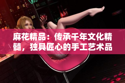 麻花精品：傳承千年文化精髓，獨(dú)具匠心的手工藝術(shù)品