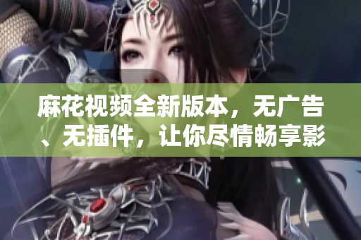 麻花視頻全新版本，無(wú)廣告、無(wú)插件，讓你盡情暢享影音世界