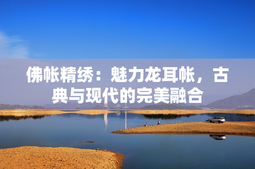 佛帳精繡：魅力龍耳帳，古典與現(xiàn)代的完美融合