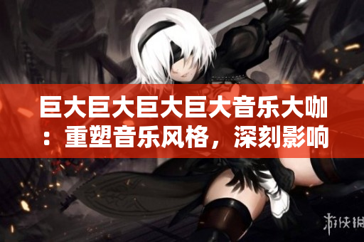 巨大巨大巨大巨大音樂大咖：重塑音樂風(fēng)格，深刻影響世界潮流