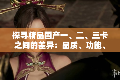探尋精品國產(chǎn)一、二、三卡之間的差異：品質、功能、性能詳解