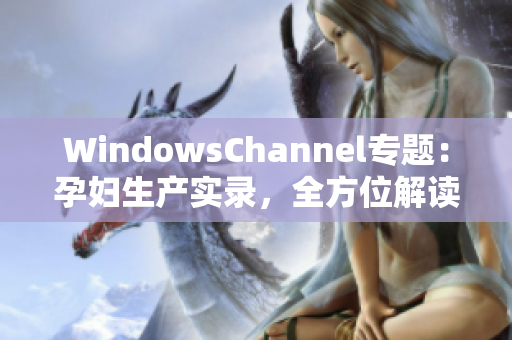 WindowsChannel專題：孕婦生產(chǎn)實錄，全方位解讀孕期經(jīng)歷與分娩經(jīng)驗