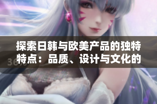 探索日韓與歐美產(chǎn)品的獨(dú)特特點(diǎn)：品質(zhì)、設(shè)計(jì)與文化的比較