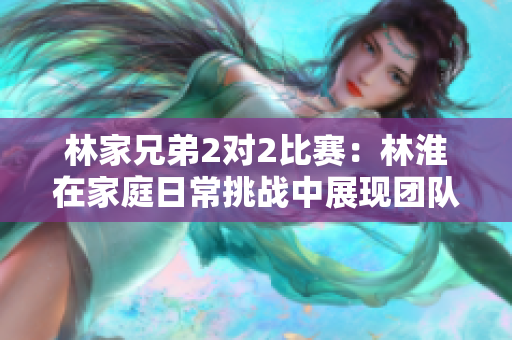 林家兄弟2對(duì)2比賽：林淮在家庭日常挑戰(zhàn)中展現(xiàn)團(tuán)隊(duì)精神與競爭活力