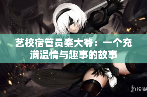 藝校宿管員秦大爺：一個充滿溫情與趣事的故事　