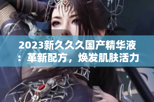 2023新久久久國產精華液：革新配方，煥發(fā)肌膚活力