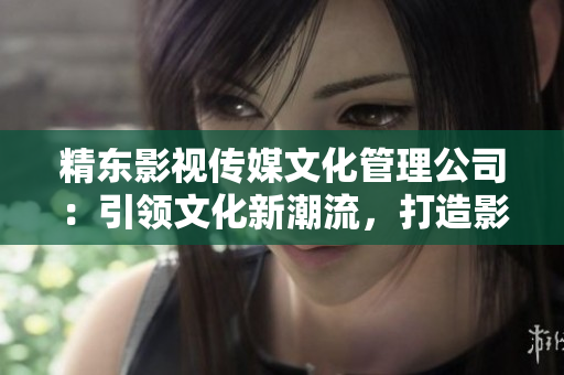 精東影視傳媒文化管理公司：引領(lǐng)文化新潮流，打造影視精品之路