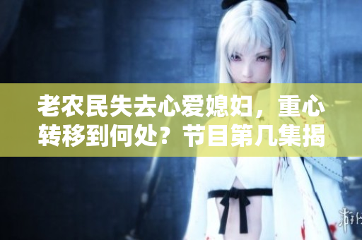老農(nóng)民失去心愛媳婦，重心轉(zhuǎn)移到何處？節(jié)目第幾集揭曉