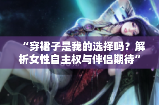 “穿裙子是我的選擇嗎？解析女性自主權(quán)與伴侶期待”