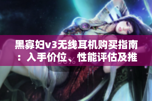 黑寡婦v3無線耳機(jī)購買指南：入手價(jià)位、性能評估及推薦選擇