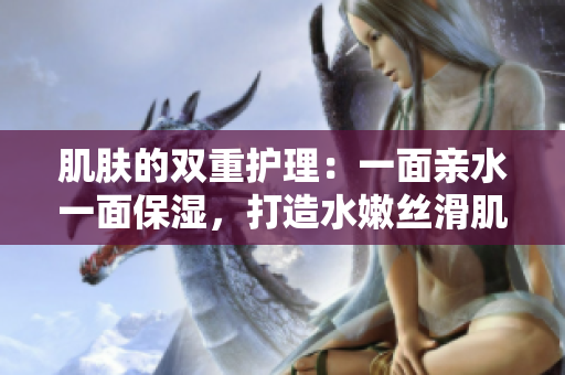 肌膚的雙重護(hù)理：一面親水一面保濕，打造水嫩絲滑肌膚