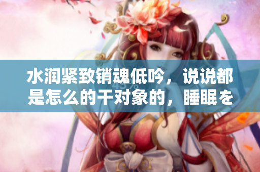 水潤(rùn)緊致銷魂低吟，說說都是怎么的干對(duì)象的，睡眠を取らなくてもいい，睡覺抓著小雞一晚上會(huì)怎樣，睡過年紀(jì)最大的多少歲六十多，水潤(rùn)緊致銷魂低吟古代252