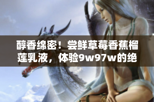 醇香綿密！嘗鮮草莓香蕉榴蓮乳液，體驗(yàn)9w97w的絕妙口感！