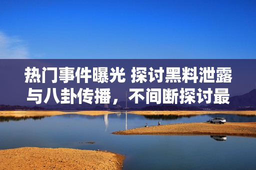 熱門事件曝光 探討黑料泄露與八卦傳播，不間斷探討最新吃瓜群眾關(guān)注焦點(diǎn)