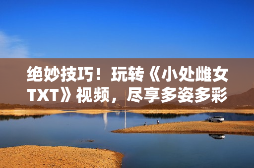 絕妙技巧！玩轉(zhuǎn)《小處雌女TXT》視頻，盡享多姿多彩的閱讀體驗(yàn)！