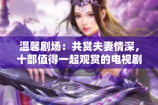 溫馨劇場(chǎng)：共賞夫妻情深，十部值得一起觀賞的電視劇