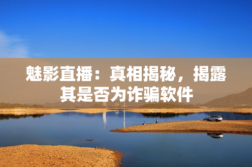 魅影直播：真相揭秘，揭露其是否為詐騙軟件
