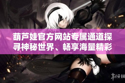 葫蘆娃官方網(wǎng)站專屬通道探尋神秘世界、暢享海量精彩內(nèi)容