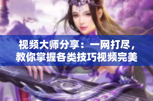 視頻大師分享：一網(wǎng)打盡，教你掌握各類技巧視頻完美攻略