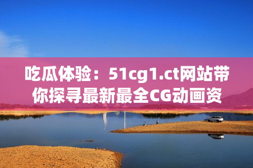 吃瓜體驗(yàn)：51cg1.ct網(wǎng)站帶你探尋最新最全CG動(dòng)畫資訊