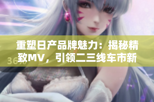 重塑日產(chǎn)品牌魅力：揭秘精致MV，引領(lǐng)二三線車市新潮流