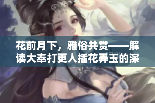花前月下，雅俗共賞——解讀大奉打更人插花弄玉的深層意蘊(yùn)