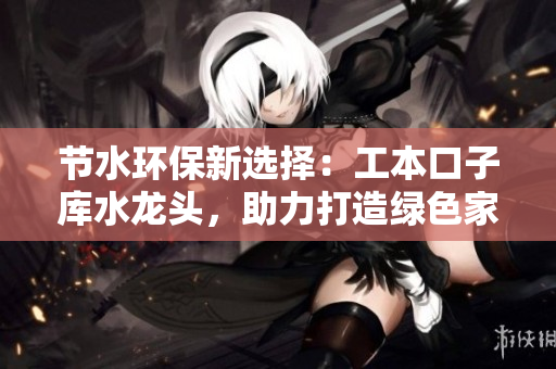 節(jié)水環(huán)保新選擇：工本口子庫水龍頭，助力打造綠色家居