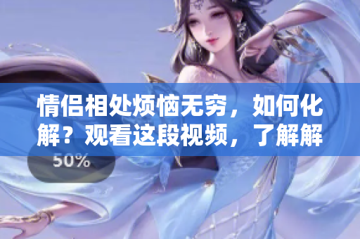 情侶相處煩惱無窮，如何化解？觀看這段視頻，了解解決之道！