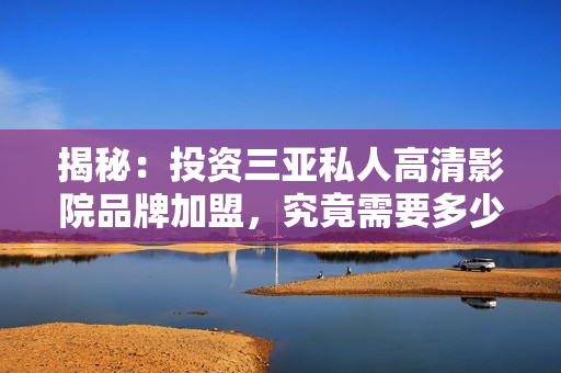 揭秘：投資三亞私人高清影院品牌加盟，究竟需要多少費(fèi)用？