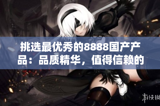 挑選最優(yōu)秀的8888國(guó)產(chǎn)產(chǎn)品：品質(zhì)精華，值得信賴的選擇