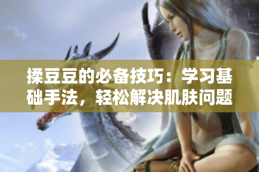 揉豆豆的必備技巧：學(xué)習(xí)基礎(chǔ)手法，輕松解決肌膚問(wèn)題