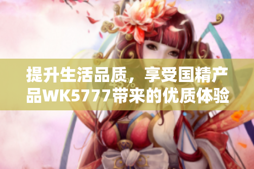 提升生活品質(zhì)，享受國精產(chǎn)品WK5777帶來的優(yōu)質(zhì)體驗