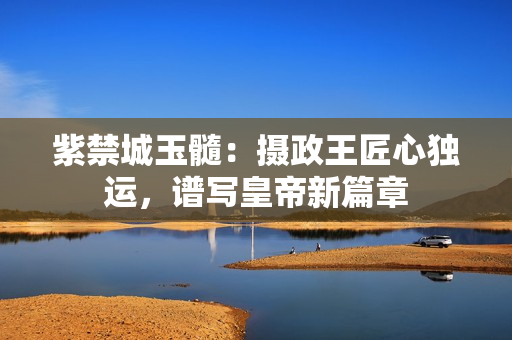 紫禁城玉髓：攝政王匠心獨運，譜寫皇帝新篇章