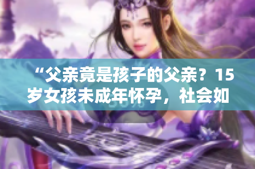 “父親竟是孩子的父親？15歲女孩未成年懷孕，社會如何支援與教導(dǎo)？”