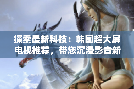 探索最新科技：韓國(guó)超大屏電視推薦，帶您沉浸影音新境界