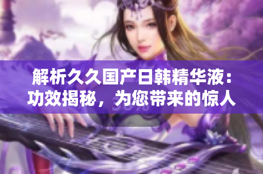 解析久久國產(chǎn)日韓精華液：功效揭秘，為您帶來的驚人效果！